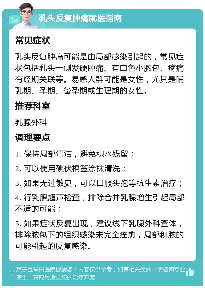 乳头反复肿痛就医指南 常见症状 乳头反复肿痛可能是由局部感染引起的，常见症状包括乳头一侧发硬肿痛、有白色小脓包、疼痛有经期关联等。易感人群可能是女性，尤其是哺乳期、孕期、备孕期或生理期的女性。 推荐科室 乳腺外科 调理要点 1. 保持局部清洁，避免积水残留； 2. 可以使用碘伏棉签涂抹清洗； 3. 如果无过敏史，可以口服头孢等抗生素治疗； 4. 行乳腺超声检查，排除合并乳腺增生引起局部不适的可能； 5. 如果症状反复出现，建议线下乳腺外科查体，排除脓包下的组织感染未完全痊愈，局部积脓的可能引起的反复感染。