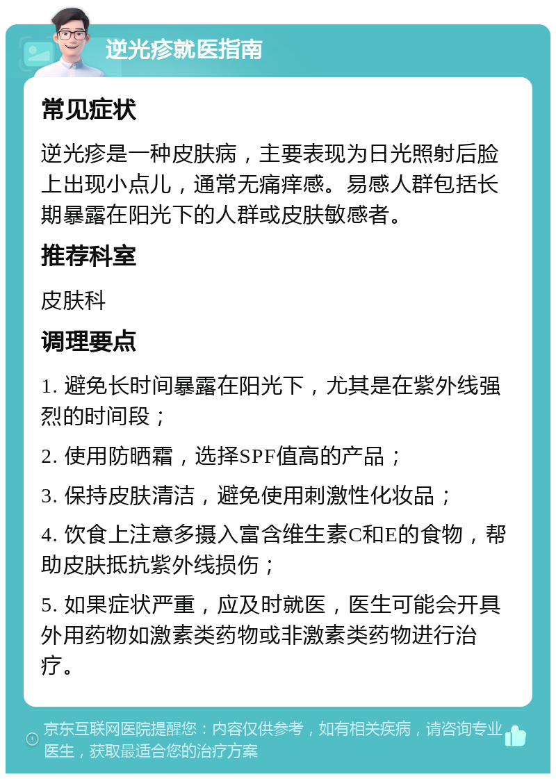 逆光疹就医指南 常见症状 逆光疹是一种皮肤病，主要表现为日光照射后脸上出现小点儿，通常无痛痒感。易感人群包括长期暴露在阳光下的人群或皮肤敏感者。 推荐科室 皮肤科 调理要点 1. 避免长时间暴露在阳光下，尤其是在紫外线强烈的时间段； 2. 使用防晒霜，选择SPF值高的产品； 3. 保持皮肤清洁，避免使用刺激性化妆品； 4. 饮食上注意多摄入富含维生素C和E的食物，帮助皮肤抵抗紫外线损伤； 5. 如果症状严重，应及时就医，医生可能会开具外用药物如激素类药物或非激素类药物进行治疗。