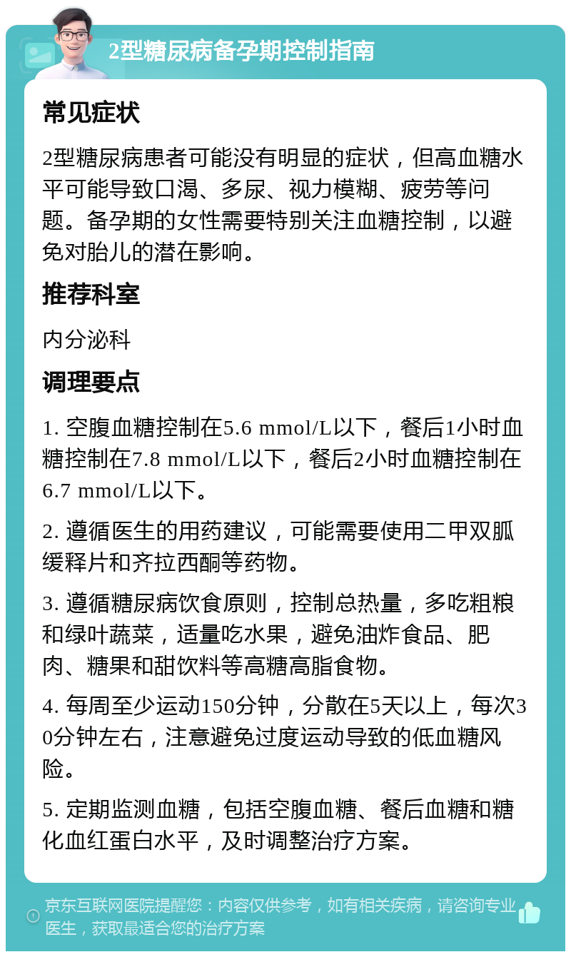 2型糖尿病备孕期控制指南 常见症状 2型糖尿病患者可能没有明显的症状，但高血糖水平可能导致口渴、多尿、视力模糊、疲劳等问题。备孕期的女性需要特别关注血糖控制，以避免对胎儿的潜在影响。 推荐科室 内分泌科 调理要点 1. 空腹血糖控制在5.6 mmol/L以下，餐后1小时血糖控制在7.8 mmol/L以下，餐后2小时血糖控制在6.7 mmol/L以下。 2. 遵循医生的用药建议，可能需要使用二甲双胍缓释片和齐拉西酮等药物。 3. 遵循糖尿病饮食原则，控制总热量，多吃粗粮和绿叶蔬菜，适量吃水果，避免油炸食品、肥肉、糖果和甜饮料等高糖高脂食物。 4. 每周至少运动150分钟，分散在5天以上，每次30分钟左右，注意避免过度运动导致的低血糖风险。 5. 定期监测血糖，包括空腹血糖、餐后血糖和糖化血红蛋白水平，及时调整治疗方案。