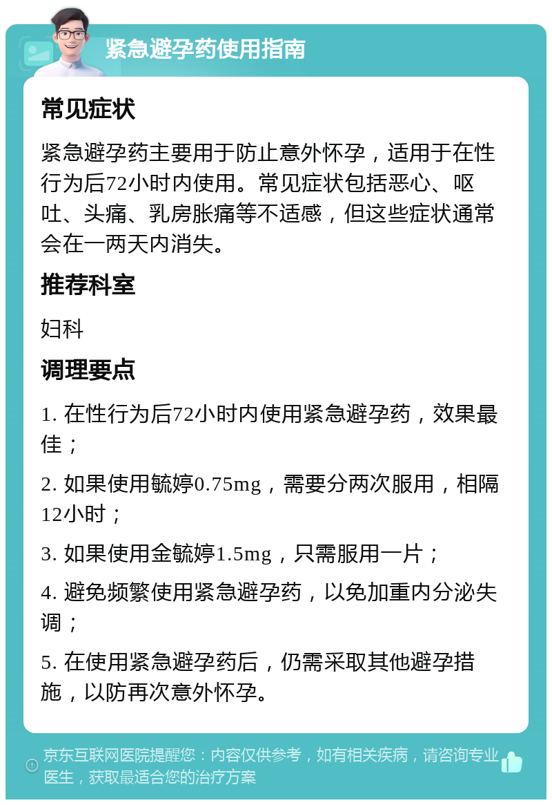 紧急避孕药使用指南 常见症状 紧急避孕药主要用于防止意外怀孕，适用于在性行为后72小时内使用。常见症状包括恶心、呕吐、头痛、乳房胀痛等不适感，但这些症状通常会在一两天内消失。 推荐科室 妇科 调理要点 1. 在性行为后72小时内使用紧急避孕药，效果最佳； 2. 如果使用毓婷0.75mg，需要分两次服用，相隔12小时； 3. 如果使用金毓婷1.5mg，只需服用一片； 4. 避免频繁使用紧急避孕药，以免加重内分泌失调； 5. 在使用紧急避孕药后，仍需采取其他避孕措施，以防再次意外怀孕。