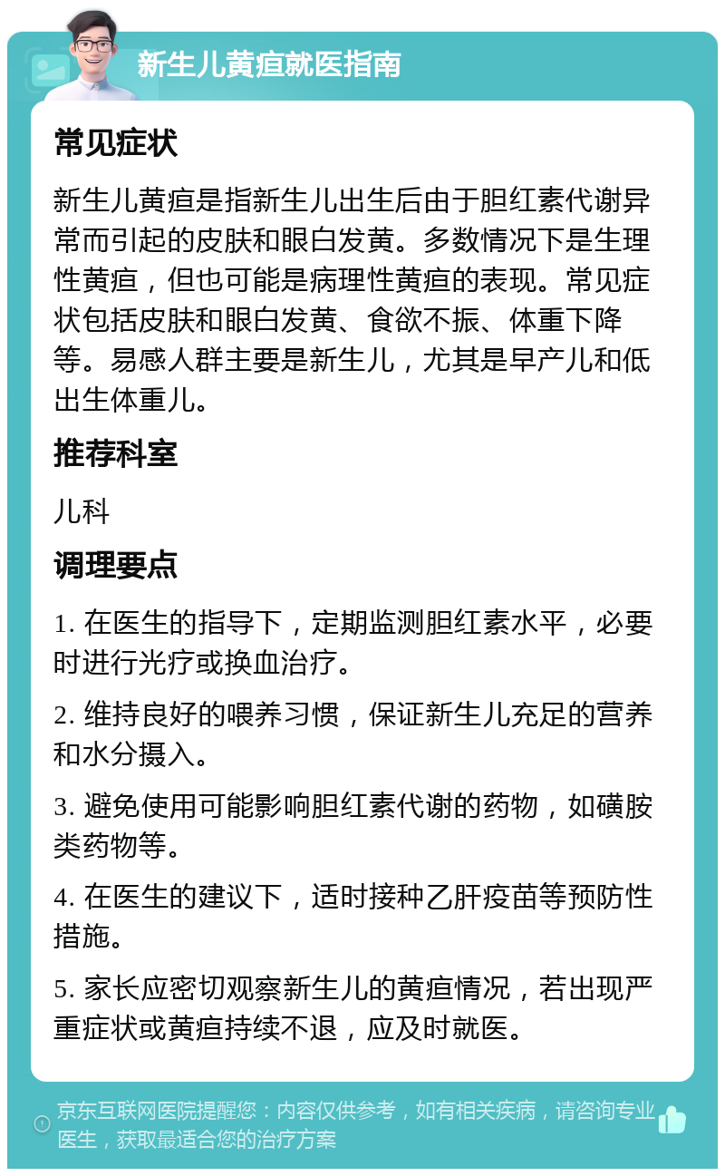 新生儿黄疸就医指南 常见症状 新生儿黄疸是指新生儿出生后由于胆红素代谢异常而引起的皮肤和眼白发黄。多数情况下是生理性黄疸，但也可能是病理性黄疸的表现。常见症状包括皮肤和眼白发黄、食欲不振、体重下降等。易感人群主要是新生儿，尤其是早产儿和低出生体重儿。 推荐科室 儿科 调理要点 1. 在医生的指导下，定期监测胆红素水平，必要时进行光疗或换血治疗。 2. 维持良好的喂养习惯，保证新生儿充足的营养和水分摄入。 3. 避免使用可能影响胆红素代谢的药物，如磺胺类药物等。 4. 在医生的建议下，适时接种乙肝疫苗等预防性措施。 5. 家长应密切观察新生儿的黄疸情况，若出现严重症状或黄疸持续不退，应及时就医。