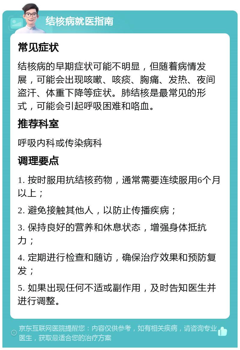 结核病就医指南 常见症状 结核病的早期症状可能不明显，但随着病情发展，可能会出现咳嗽、咳痰、胸痛、发热、夜间盗汗、体重下降等症状。肺结核是最常见的形式，可能会引起呼吸困难和咯血。 推荐科室 呼吸内科或传染病科 调理要点 1. 按时服用抗结核药物，通常需要连续服用6个月以上； 2. 避免接触其他人，以防止传播疾病； 3. 保持良好的营养和休息状态，增强身体抵抗力； 4. 定期进行检查和随访，确保治疗效果和预防复发； 5. 如果出现任何不适或副作用，及时告知医生并进行调整。