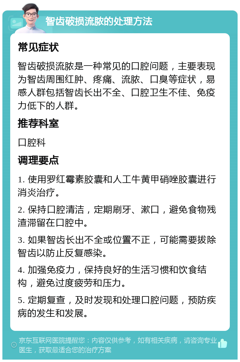 智齿破损流脓的处理方法 常见症状 智齿破损流脓是一种常见的口腔问题，主要表现为智齿周围红肿、疼痛、流脓、口臭等症状，易感人群包括智齿长出不全、口腔卫生不佳、免疫力低下的人群。 推荐科室 口腔科 调理要点 1. 使用罗红霉素胶囊和人工牛黄甲硝唑胶囊进行消炎治疗。 2. 保持口腔清洁，定期刷牙、漱口，避免食物残渣滞留在口腔中。 3. 如果智齿长出不全或位置不正，可能需要拔除智齿以防止反复感染。 4. 加强免疫力，保持良好的生活习惯和饮食结构，避免过度疲劳和压力。 5. 定期复查，及时发现和处理口腔问题，预防疾病的发生和发展。