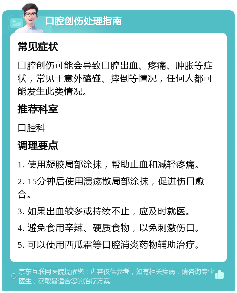 口腔创伤处理指南 常见症状 口腔创伤可能会导致口腔出血、疼痛、肿胀等症状，常见于意外磕碰、摔倒等情况，任何人都可能发生此类情况。 推荐科室 口腔科 调理要点 1. 使用凝胶局部涂抹，帮助止血和减轻疼痛。 2. 15分钟后使用溃疡散局部涂抹，促进伤口愈合。 3. 如果出血较多或持续不止，应及时就医。 4. 避免食用辛辣、硬质食物，以免刺激伤口。 5. 可以使用西瓜霜等口腔消炎药物辅助治疗。