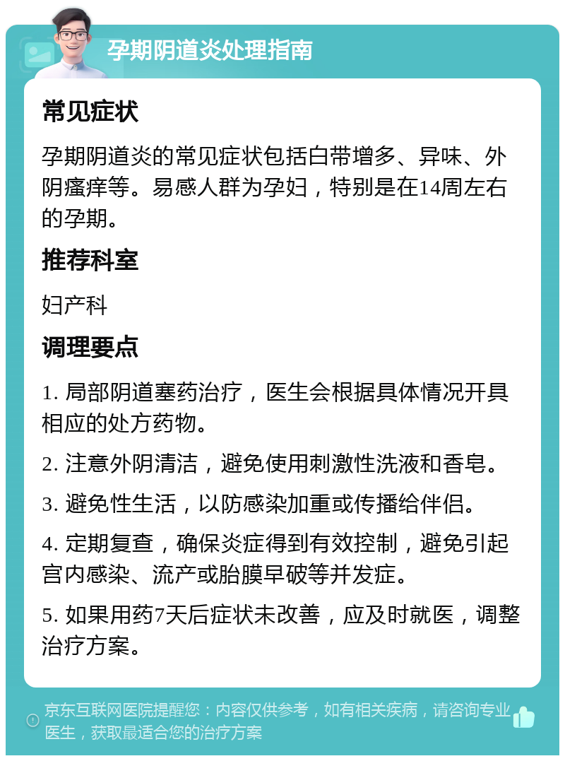 孕期阴道炎处理指南 常见症状 孕期阴道炎的常见症状包括白带增多、异味、外阴瘙痒等。易感人群为孕妇，特别是在14周左右的孕期。 推荐科室 妇产科 调理要点 1. 局部阴道塞药治疗，医生会根据具体情况开具相应的处方药物。 2. 注意外阴清洁，避免使用刺激性洗液和香皂。 3. 避免性生活，以防感染加重或传播给伴侣。 4. 定期复查，确保炎症得到有效控制，避免引起宫内感染、流产或胎膜早破等并发症。 5. 如果用药7天后症状未改善，应及时就医，调整治疗方案。