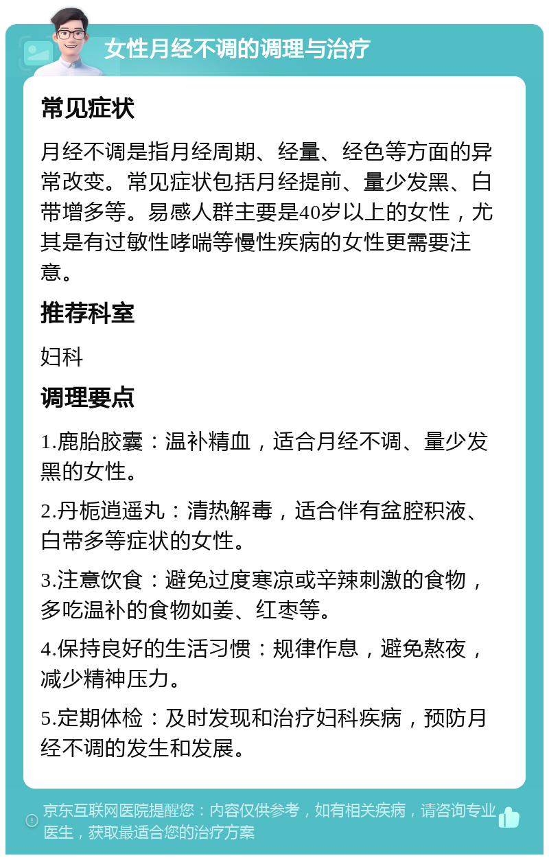 女性月经不调的调理与治疗 常见症状 月经不调是指月经周期、经量、经色等方面的异常改变。常见症状包括月经提前、量少发黑、白带增多等。易感人群主要是40岁以上的女性，尤其是有过敏性哮喘等慢性疾病的女性更需要注意。 推荐科室 妇科 调理要点 1.鹿胎胶囊：温补精血，适合月经不调、量少发黑的女性。 2.丹栀逍遥丸：清热解毒，适合伴有盆腔积液、白带多等症状的女性。 3.注意饮食：避免过度寒凉或辛辣刺激的食物，多吃温补的食物如姜、红枣等。 4.保持良好的生活习惯：规律作息，避免熬夜，减少精神压力。 5.定期体检：及时发现和治疗妇科疾病，预防月经不调的发生和发展。