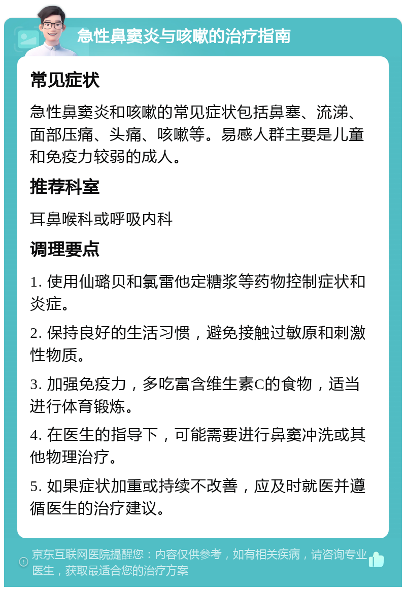 急性鼻窦炎与咳嗽的治疗指南 常见症状 急性鼻窦炎和咳嗽的常见症状包括鼻塞、流涕、面部压痛、头痛、咳嗽等。易感人群主要是儿童和免疫力较弱的成人。 推荐科室 耳鼻喉科或呼吸内科 调理要点 1. 使用仙璐贝和氯雷他定糖浆等药物控制症状和炎症。 2. 保持良好的生活习惯，避免接触过敏原和刺激性物质。 3. 加强免疫力，多吃富含维生素C的食物，适当进行体育锻炼。 4. 在医生的指导下，可能需要进行鼻窦冲洗或其他物理治疗。 5. 如果症状加重或持续不改善，应及时就医并遵循医生的治疗建议。