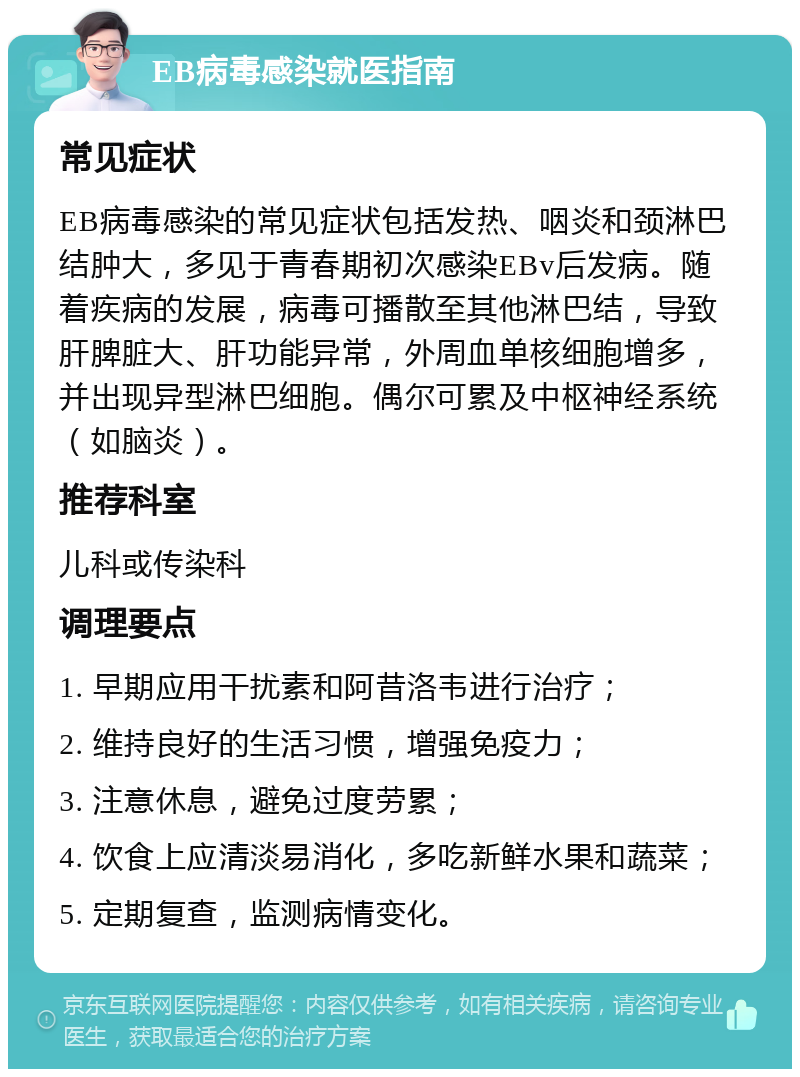 EB病毒感染就医指南 常见症状 EB病毒感染的常见症状包括发热、咽炎和颈淋巴结肿大，多见于青春期初次感染EBv后发病。随着疾病的发展，病毒可播散至其他淋巴结，导致肝脾脏大、肝功能异常，外周血单核细胞增多，并出现异型淋巴细胞。偶尔可累及中枢神经系统（如脑炎）。 推荐科室 儿科或传染科 调理要点 1. 早期应用干扰素和阿昔洛韦进行治疗； 2. 维持良好的生活习惯，增强免疫力； 3. 注意休息，避免过度劳累； 4. 饮食上应清淡易消化，多吃新鲜水果和蔬菜； 5. 定期复查，监测病情变化。