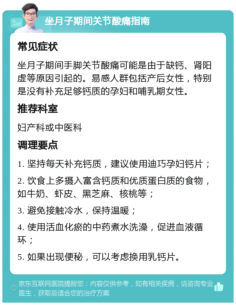 坐月子期间关节酸痛指南 常见症状 坐月子期间手脚关节酸痛可能是由于缺钙、肾阳虚等原因引起的。易感人群包括产后女性，特别是没有补充足够钙质的孕妇和哺乳期女性。 推荐科室 妇产科或中医科 调理要点 1. 坚持每天补充钙质，建议使用迪巧孕妇钙片； 2. 饮食上多摄入富含钙质和优质蛋白质的食物，如牛奶、虾皮、黑芝麻、核桃等； 3. 避免接触冷水，保持温暖； 4. 使用活血化瘀的中药煮水洗澡，促进血液循环； 5. 如果出现便秘，可以考虑换用乳钙片。