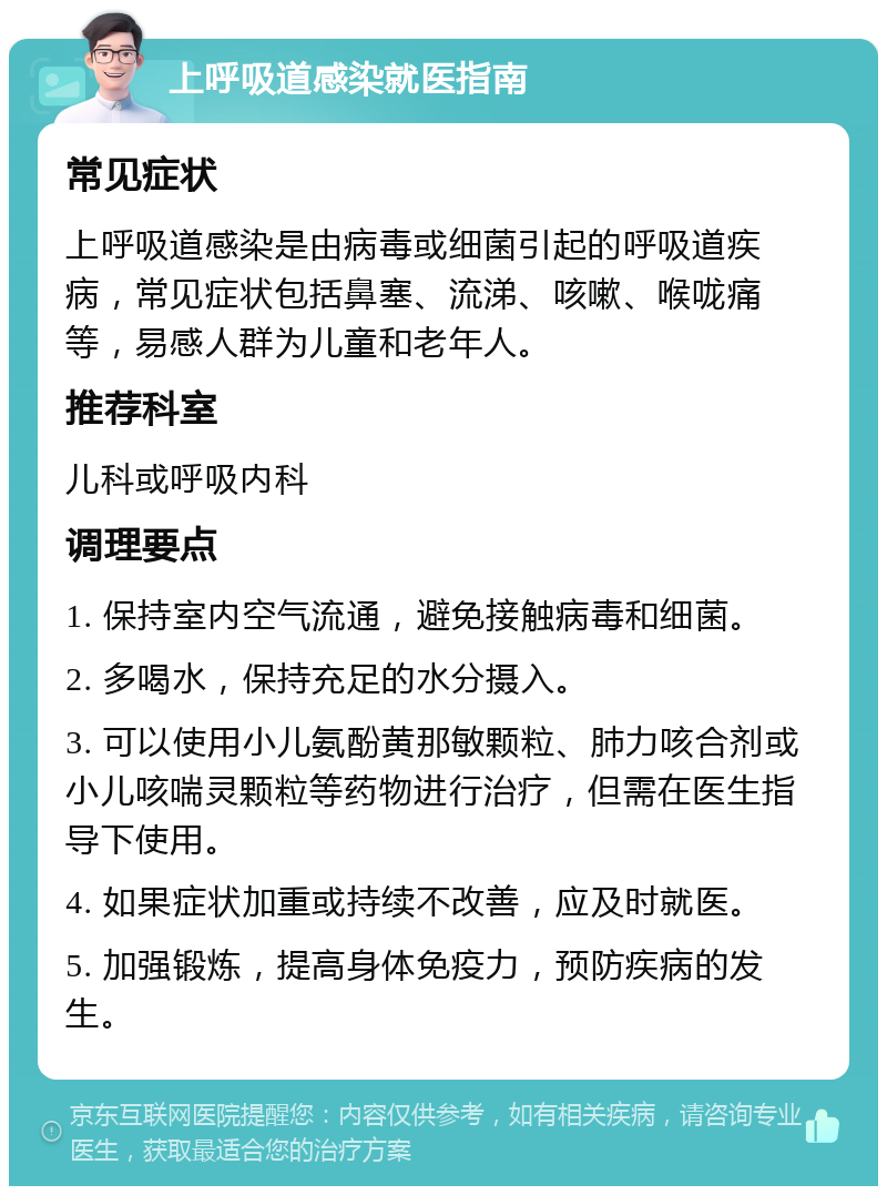 上呼吸道感染就医指南 常见症状 上呼吸道感染是由病毒或细菌引起的呼吸道疾病，常见症状包括鼻塞、流涕、咳嗽、喉咙痛等，易感人群为儿童和老年人。 推荐科室 儿科或呼吸内科 调理要点 1. 保持室内空气流通，避免接触病毒和细菌。 2. 多喝水，保持充足的水分摄入。 3. 可以使用小儿氨酚黄那敏颗粒、肺力咳合剂或小儿咳喘灵颗粒等药物进行治疗，但需在医生指导下使用。 4. 如果症状加重或持续不改善，应及时就医。 5. 加强锻炼，提高身体免疫力，预防疾病的发生。