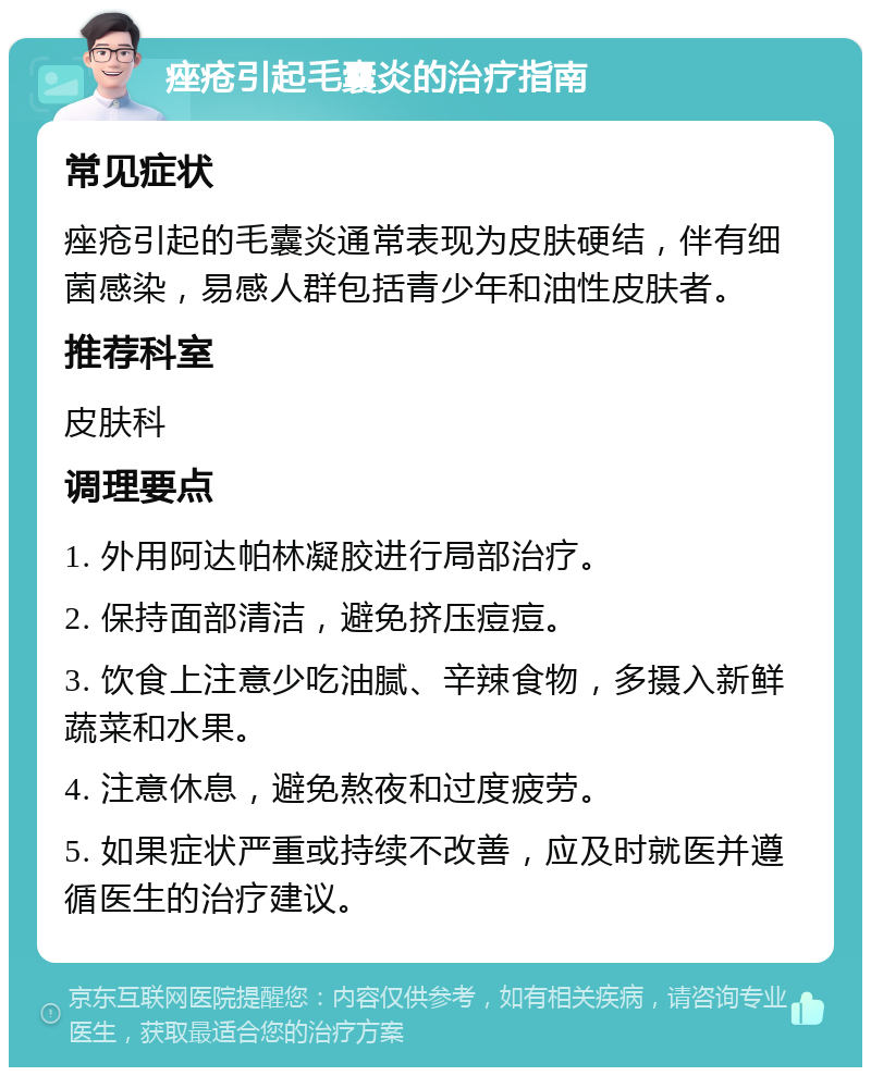 痤疮引起毛囊炎的治疗指南 常见症状 痤疮引起的毛囊炎通常表现为皮肤硬结，伴有细菌感染，易感人群包括青少年和油性皮肤者。 推荐科室 皮肤科 调理要点 1. 外用阿达帕林凝胶进行局部治疗。 2. 保持面部清洁，避免挤压痘痘。 3. 饮食上注意少吃油腻、辛辣食物，多摄入新鲜蔬菜和水果。 4. 注意休息，避免熬夜和过度疲劳。 5. 如果症状严重或持续不改善，应及时就医并遵循医生的治疗建议。