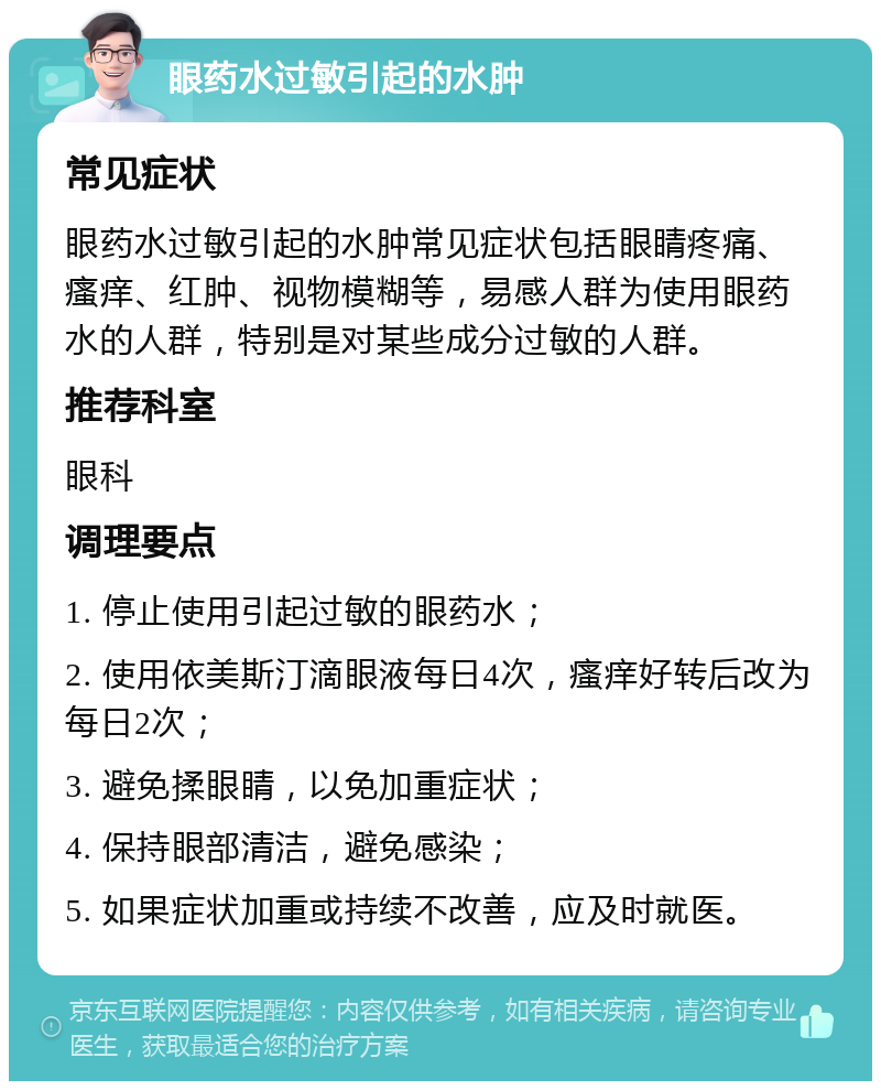 眼药水过敏引起的水肿 常见症状 眼药水过敏引起的水肿常见症状包括眼睛疼痛、瘙痒、红肿、视物模糊等，易感人群为使用眼药水的人群，特别是对某些成分过敏的人群。 推荐科室 眼科 调理要点 1. 停止使用引起过敏的眼药水； 2. 使用依美斯汀滴眼液每日4次，瘙痒好转后改为每日2次； 3. 避免揉眼睛，以免加重症状； 4. 保持眼部清洁，避免感染； 5. 如果症状加重或持续不改善，应及时就医。