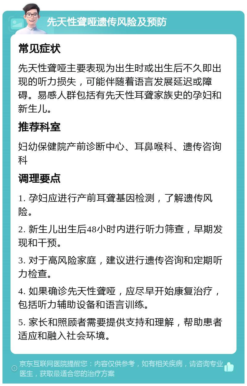 先天性聋哑遗传风险及预防 常见症状 先天性聋哑主要表现为出生时或出生后不久即出现的听力损失，可能伴随着语言发展延迟或障碍。易感人群包括有先天性耳聋家族史的孕妇和新生儿。 推荐科室 妇幼保健院产前诊断中心、耳鼻喉科、遗传咨询科 调理要点 1. 孕妇应进行产前耳聋基因检测，了解遗传风险。 2. 新生儿出生后48小时内进行听力筛查，早期发现和干预。 3. 对于高风险家庭，建议进行遗传咨询和定期听力检查。 4. 如果确诊先天性聋哑，应尽早开始康复治疗，包括听力辅助设备和语言训练。 5. 家长和照顾者需要提供支持和理解，帮助患者适应和融入社会环境。