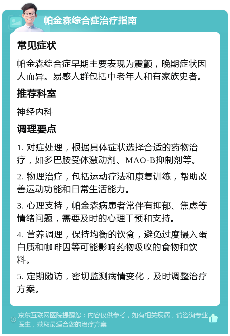 帕金森综合症治疗指南 常见症状 帕金森综合症早期主要表现为震颤，晚期症状因人而异。易感人群包括中老年人和有家族史者。 推荐科室 神经内科 调理要点 1. 对症处理，根据具体症状选择合适的药物治疗，如多巴胺受体激动剂、MAO-B抑制剂等。 2. 物理治疗，包括运动疗法和康复训练，帮助改善运动功能和日常生活能力。 3. 心理支持，帕金森病患者常伴有抑郁、焦虑等情绪问题，需要及时的心理干预和支持。 4. 营养调理，保持均衡的饮食，避免过度摄入蛋白质和咖啡因等可能影响药物吸收的食物和饮料。 5. 定期随访，密切监测病情变化，及时调整治疗方案。