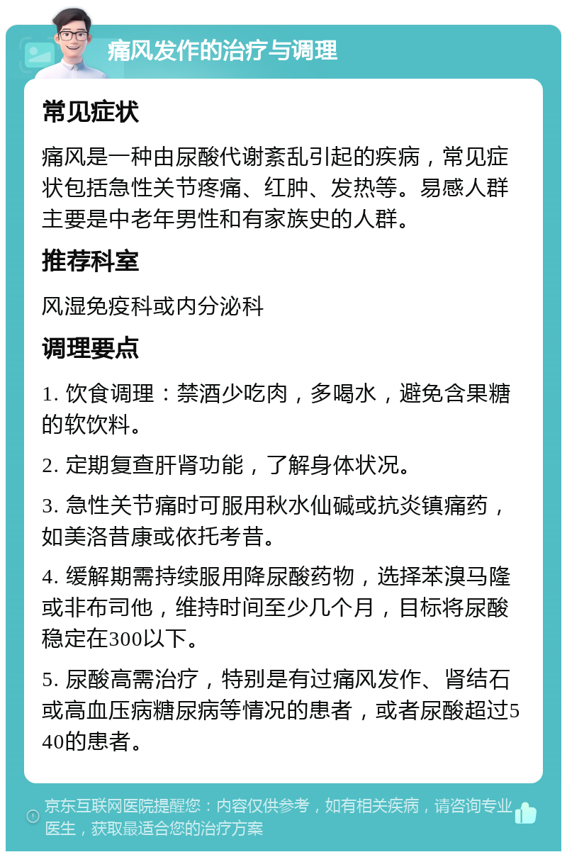 痛风发作的治疗与调理 常见症状 痛风是一种由尿酸代谢紊乱引起的疾病，常见症状包括急性关节疼痛、红肿、发热等。易感人群主要是中老年男性和有家族史的人群。 推荐科室 风湿免疫科或内分泌科 调理要点 1. 饮食调理：禁酒少吃肉，多喝水，避免含果糖的软饮料。 2. 定期复查肝肾功能，了解身体状况。 3. 急性关节痛时可服用秋水仙碱或抗炎镇痛药，如美洛昔康或依托考昔。 4. 缓解期需持续服用降尿酸药物，选择苯溴马隆或非布司他，维持时间至少几个月，目标将尿酸稳定在300以下。 5. 尿酸高需治疗，特别是有过痛风发作、肾结石或高血压病糖尿病等情况的患者，或者尿酸超过540的患者。