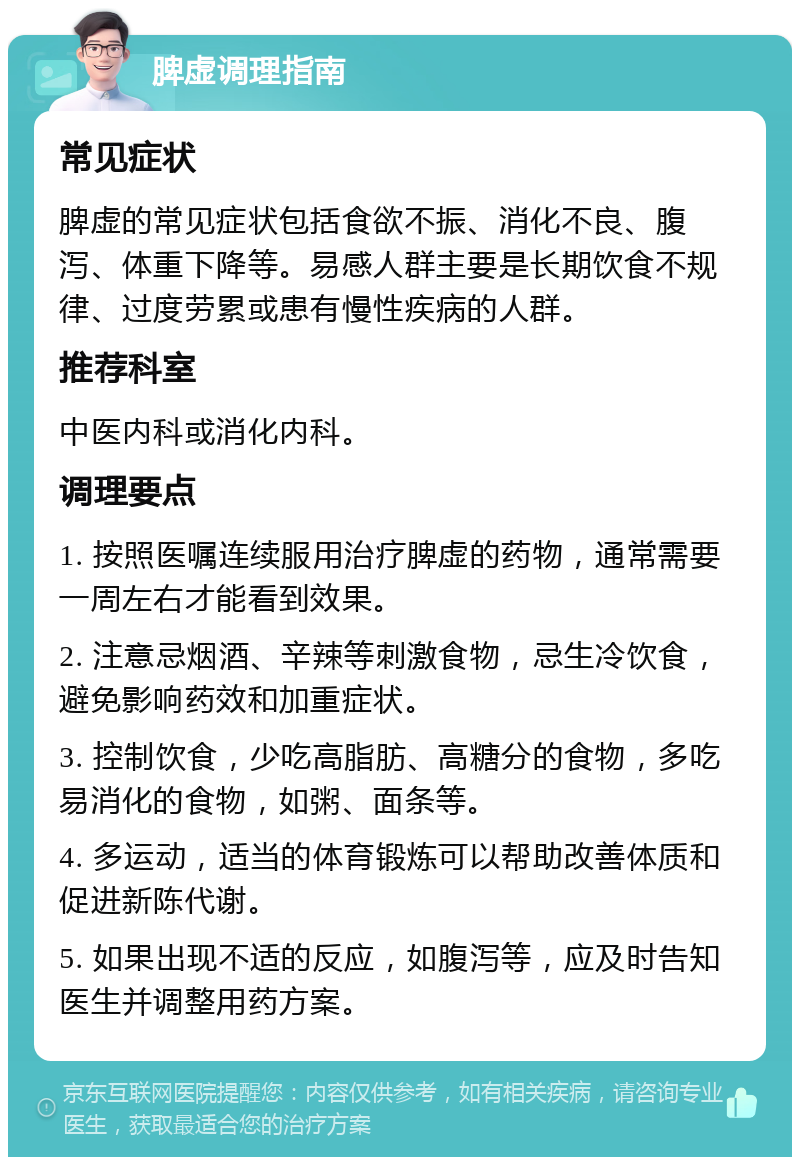 脾虚调理指南 常见症状 脾虚的常见症状包括食欲不振、消化不良、腹泻、体重下降等。易感人群主要是长期饮食不规律、过度劳累或患有慢性疾病的人群。 推荐科室 中医内科或消化内科。 调理要点 1. 按照医嘱连续服用治疗脾虚的药物，通常需要一周左右才能看到效果。 2. 注意忌烟酒、辛辣等刺激食物，忌生冷饮食，避免影响药效和加重症状。 3. 控制饮食，少吃高脂肪、高糖分的食物，多吃易消化的食物，如粥、面条等。 4. 多运动，适当的体育锻炼可以帮助改善体质和促进新陈代谢。 5. 如果出现不适的反应，如腹泻等，应及时告知医生并调整用药方案。