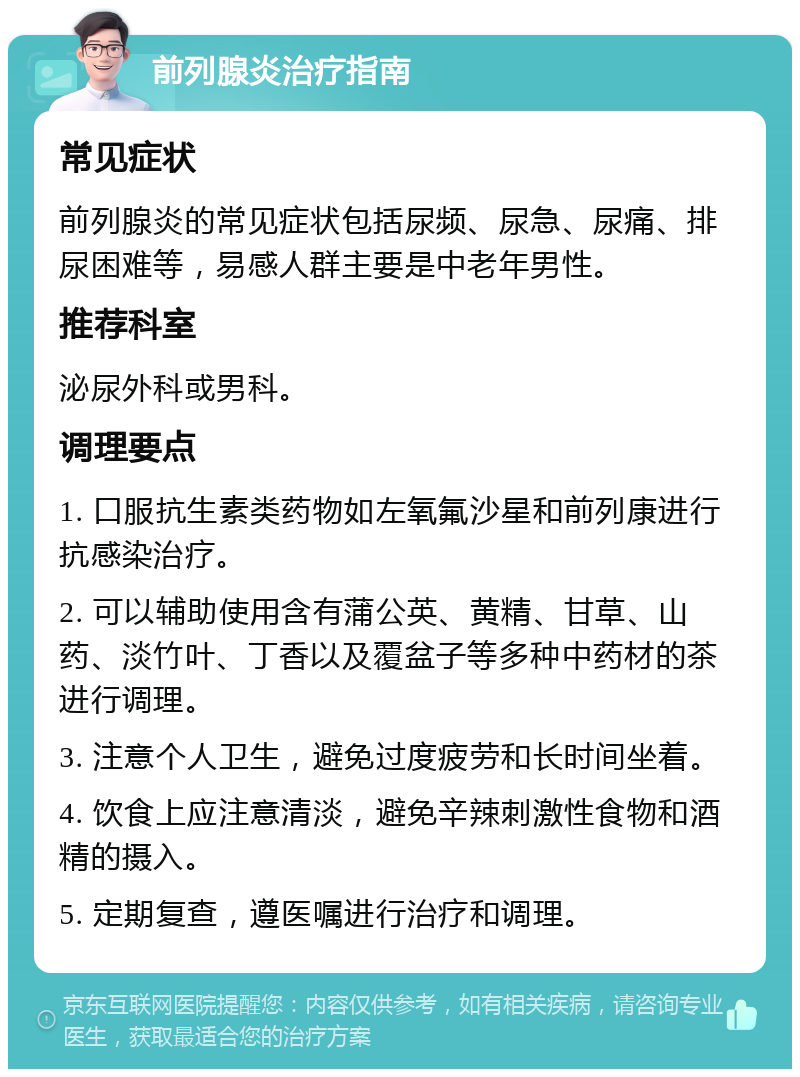 前列腺炎治疗指南 常见症状 前列腺炎的常见症状包括尿频、尿急、尿痛、排尿困难等，易感人群主要是中老年男性。 推荐科室 泌尿外科或男科。 调理要点 1. 口服抗生素类药物如左氧氟沙星和前列康进行抗感染治疗。 2. 可以辅助使用含有蒲公英、黄精、甘草、山药、淡竹叶、丁香以及覆盆子等多种中药材的茶进行调理。 3. 注意个人卫生，避免过度疲劳和长时间坐着。 4. 饮食上应注意清淡，避免辛辣刺激性食物和酒精的摄入。 5. 定期复查，遵医嘱进行治疗和调理。