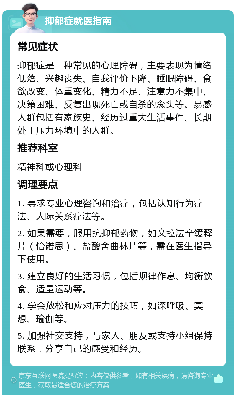 抑郁症就医指南 常见症状 抑郁症是一种常见的心理障碍，主要表现为情绪低落、兴趣丧失、自我评价下降、睡眠障碍、食欲改变、体重变化、精力不足、注意力不集中、决策困难、反复出现死亡或自杀的念头等。易感人群包括有家族史、经历过重大生活事件、长期处于压力环境中的人群。 推荐科室 精神科或心理科 调理要点 1. 寻求专业心理咨询和治疗，包括认知行为疗法、人际关系疗法等。 2. 如果需要，服用抗抑郁药物，如文拉法辛缓释片（怡诺思）、盐酸舍曲林片等，需在医生指导下使用。 3. 建立良好的生活习惯，包括规律作息、均衡饮食、适量运动等。 4. 学会放松和应对压力的技巧，如深呼吸、冥想、瑜伽等。 5. 加强社交支持，与家人、朋友或支持小组保持联系，分享自己的感受和经历。