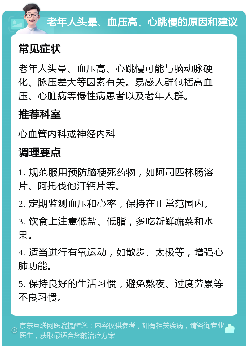 老年人头晕、血压高、心跳慢的原因和建议 常见症状 老年人头晕、血压高、心跳慢可能与脑动脉硬化、脉压差大等因素有关。易感人群包括高血压、心脏病等慢性病患者以及老年人群。 推荐科室 心血管内科或神经内科 调理要点 1. 规范服用预防脑梗死药物，如阿司匹林肠溶片、阿托伐他汀钙片等。 2. 定期监测血压和心率，保持在正常范围内。 3. 饮食上注意低盐、低脂，多吃新鲜蔬菜和水果。 4. 适当进行有氧运动，如散步、太极等，增强心肺功能。 5. 保持良好的生活习惯，避免熬夜、过度劳累等不良习惯。