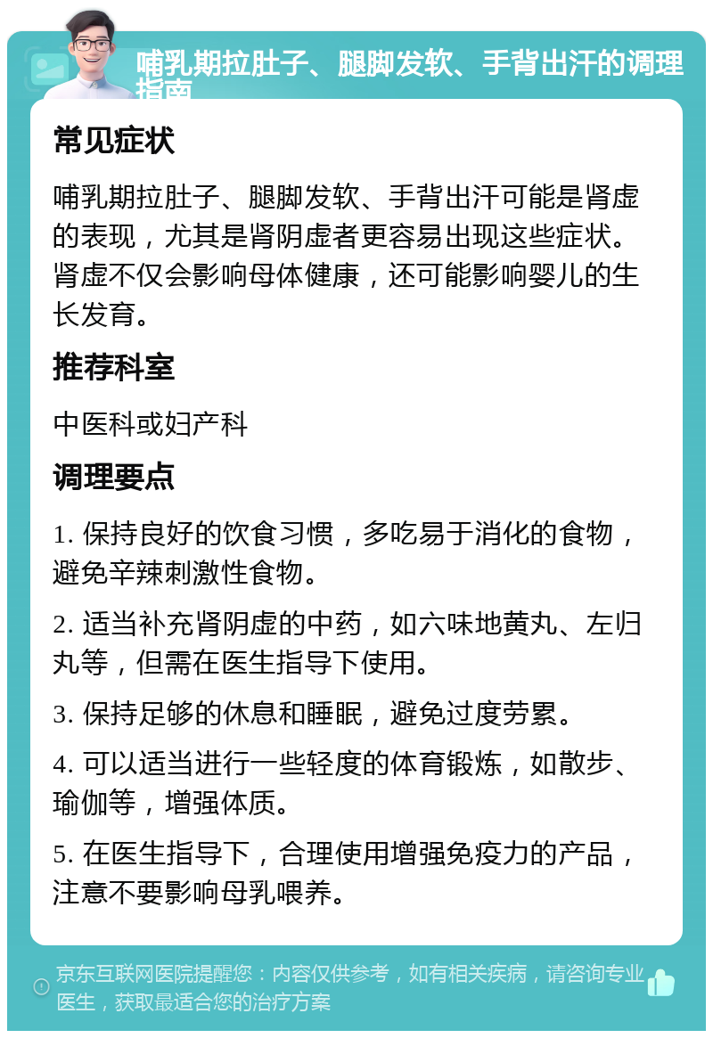 哺乳期拉肚子、腿脚发软、手背出汗的调理指南 常见症状 哺乳期拉肚子、腿脚发软、手背出汗可能是肾虚的表现，尤其是肾阴虚者更容易出现这些症状。肾虚不仅会影响母体健康，还可能影响婴儿的生长发育。 推荐科室 中医科或妇产科 调理要点 1. 保持良好的饮食习惯，多吃易于消化的食物，避免辛辣刺激性食物。 2. 适当补充肾阴虚的中药，如六味地黄丸、左归丸等，但需在医生指导下使用。 3. 保持足够的休息和睡眠，避免过度劳累。 4. 可以适当进行一些轻度的体育锻炼，如散步、瑜伽等，增强体质。 5. 在医生指导下，合理使用增强免疫力的产品，注意不要影响母乳喂养。