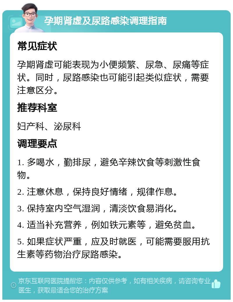 孕期肾虚及尿路感染调理指南 常见症状 孕期肾虚可能表现为小便频繁、尿急、尿痛等症状。同时，尿路感染也可能引起类似症状，需要注意区分。 推荐科室 妇产科、泌尿科 调理要点 1. 多喝水，勤排尿，避免辛辣饮食等刺激性食物。 2. 注意休息，保持良好情绪，规律作息。 3. 保持室内空气湿润，清淡饮食易消化。 4. 适当补充营养，例如铁元素等，避免贫血。 5. 如果症状严重，应及时就医，可能需要服用抗生素等药物治疗尿路感染。