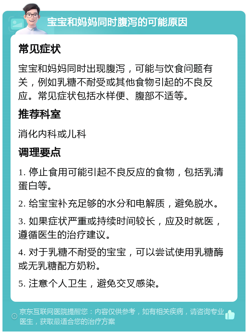 宝宝和妈妈同时腹泻的可能原因 常见症状 宝宝和妈妈同时出现腹泻，可能与饮食问题有关，例如乳糖不耐受或其他食物引起的不良反应。常见症状包括水样便、腹部不适等。 推荐科室 消化内科或儿科 调理要点 1. 停止食用可能引起不良反应的食物，包括乳清蛋白等。 2. 给宝宝补充足够的水分和电解质，避免脱水。 3. 如果症状严重或持续时间较长，应及时就医，遵循医生的治疗建议。 4. 对于乳糖不耐受的宝宝，可以尝试使用乳糖酶或无乳糖配方奶粉。 5. 注意个人卫生，避免交叉感染。