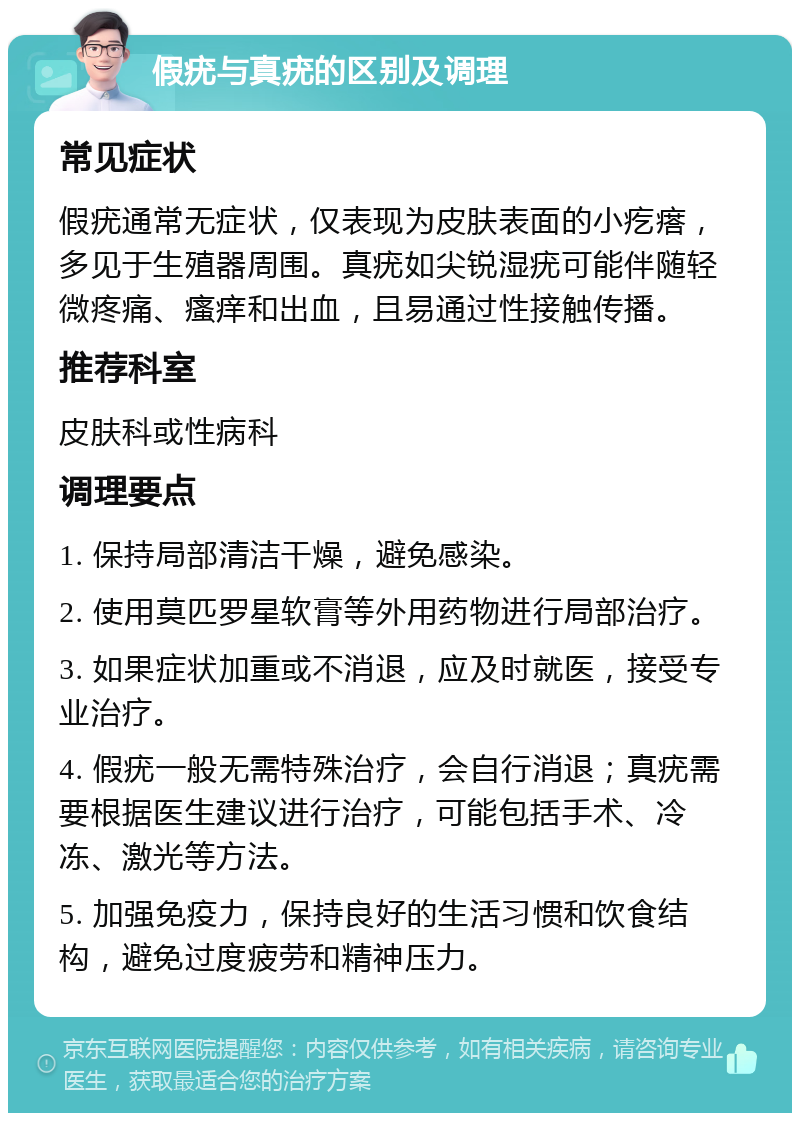 假疣与真疣的区别及调理 常见症状 假疣通常无症状，仅表现为皮肤表面的小疙瘩，多见于生殖器周围。真疣如尖锐湿疣可能伴随轻微疼痛、瘙痒和出血，且易通过性接触传播。 推荐科室 皮肤科或性病科 调理要点 1. 保持局部清洁干燥，避免感染。 2. 使用莫匹罗星软膏等外用药物进行局部治疗。 3. 如果症状加重或不消退，应及时就医，接受专业治疗。 4. 假疣一般无需特殊治疗，会自行消退；真疣需要根据医生建议进行治疗，可能包括手术、冷冻、激光等方法。 5. 加强免疫力，保持良好的生活习惯和饮食结构，避免过度疲劳和精神压力。