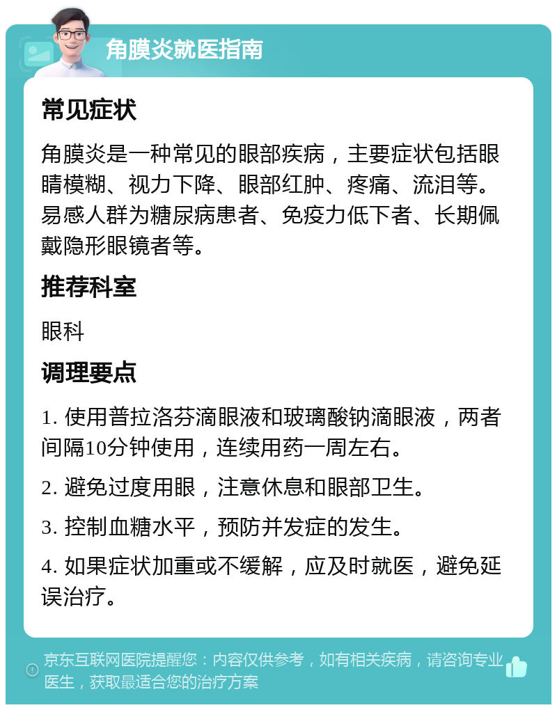 角膜炎就医指南 常见症状 角膜炎是一种常见的眼部疾病，主要症状包括眼睛模糊、视力下降、眼部红肿、疼痛、流泪等。易感人群为糖尿病患者、免疫力低下者、长期佩戴隐形眼镜者等。 推荐科室 眼科 调理要点 1. 使用普拉洛芬滴眼液和玻璃酸钠滴眼液，两者间隔10分钟使用，连续用药一周左右。 2. 避免过度用眼，注意休息和眼部卫生。 3. 控制血糖水平，预防并发症的发生。 4. 如果症状加重或不缓解，应及时就医，避免延误治疗。