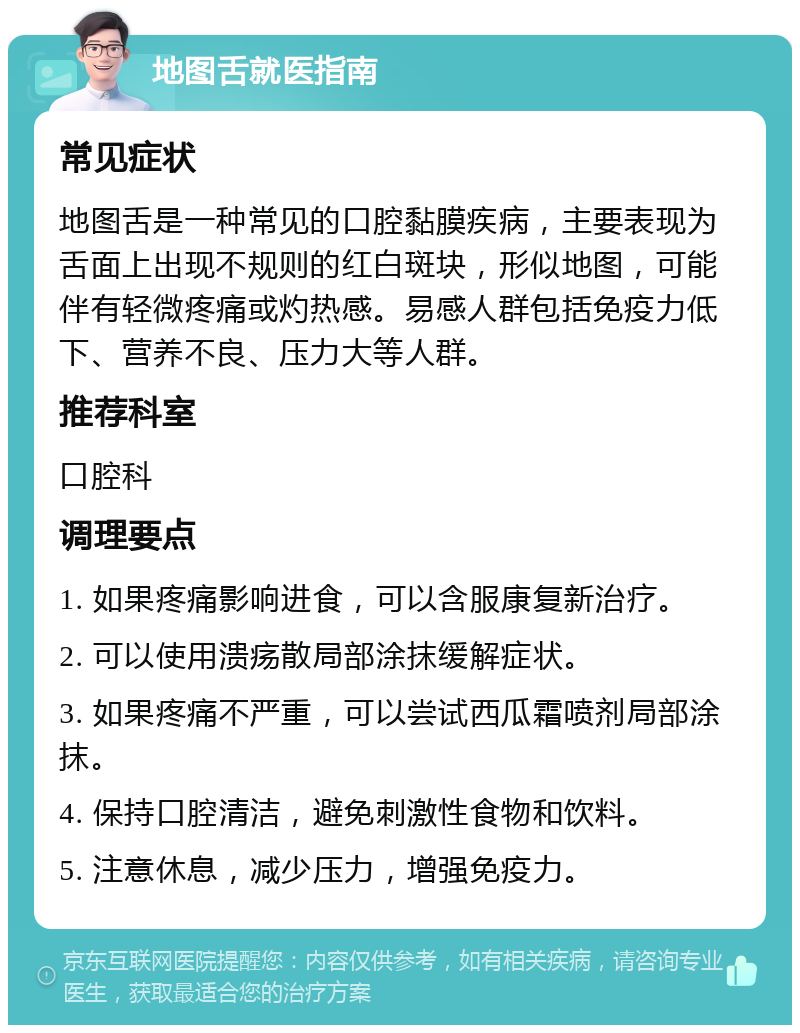 地图舌就医指南 常见症状 地图舌是一种常见的口腔黏膜疾病，主要表现为舌面上出现不规则的红白斑块，形似地图，可能伴有轻微疼痛或灼热感。易感人群包括免疫力低下、营养不良、压力大等人群。 推荐科室 口腔科 调理要点 1. 如果疼痛影响进食，可以含服康复新治疗。 2. 可以使用溃疡散局部涂抹缓解症状。 3. 如果疼痛不严重，可以尝试西瓜霜喷剂局部涂抹。 4. 保持口腔清洁，避免刺激性食物和饮料。 5. 注意休息，减少压力，增强免疫力。