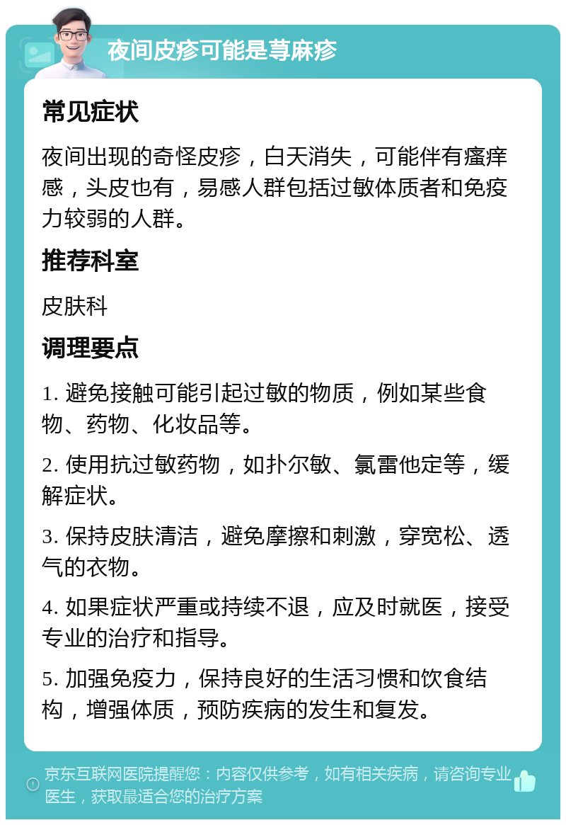 夜间皮疹可能是荨麻疹 常见症状 夜间出现的奇怪皮疹，白天消失，可能伴有瘙痒感，头皮也有，易感人群包括过敏体质者和免疫力较弱的人群。 推荐科室 皮肤科 调理要点 1. 避免接触可能引起过敏的物质，例如某些食物、药物、化妆品等。 2. 使用抗过敏药物，如扑尔敏、氯雷他定等，缓解症状。 3. 保持皮肤清洁，避免摩擦和刺激，穿宽松、透气的衣物。 4. 如果症状严重或持续不退，应及时就医，接受专业的治疗和指导。 5. 加强免疫力，保持良好的生活习惯和饮食结构，增强体质，预防疾病的发生和复发。