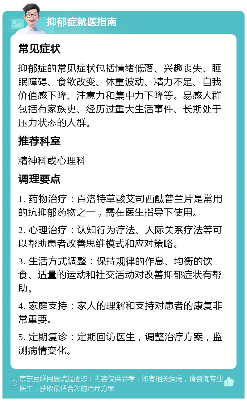 抑郁症就医指南 常见症状 抑郁症的常见症状包括情绪低落、兴趣丧失、睡眠障碍、食欲改变、体重波动、精力不足、自我价值感下降、注意力和集中力下降等。易感人群包括有家族史、经历过重大生活事件、长期处于压力状态的人群。 推荐科室 精神科或心理科 调理要点 1. 药物治疗：百洛特草酸艾司西酞普兰片是常用的抗抑郁药物之一，需在医生指导下使用。 2. 心理治疗：认知行为疗法、人际关系疗法等可以帮助患者改善思维模式和应对策略。 3. 生活方式调整：保持规律的作息、均衡的饮食、适量的运动和社交活动对改善抑郁症状有帮助。 4. 家庭支持：家人的理解和支持对患者的康复非常重要。 5. 定期复诊：定期回访医生，调整治疗方案，监测病情变化。