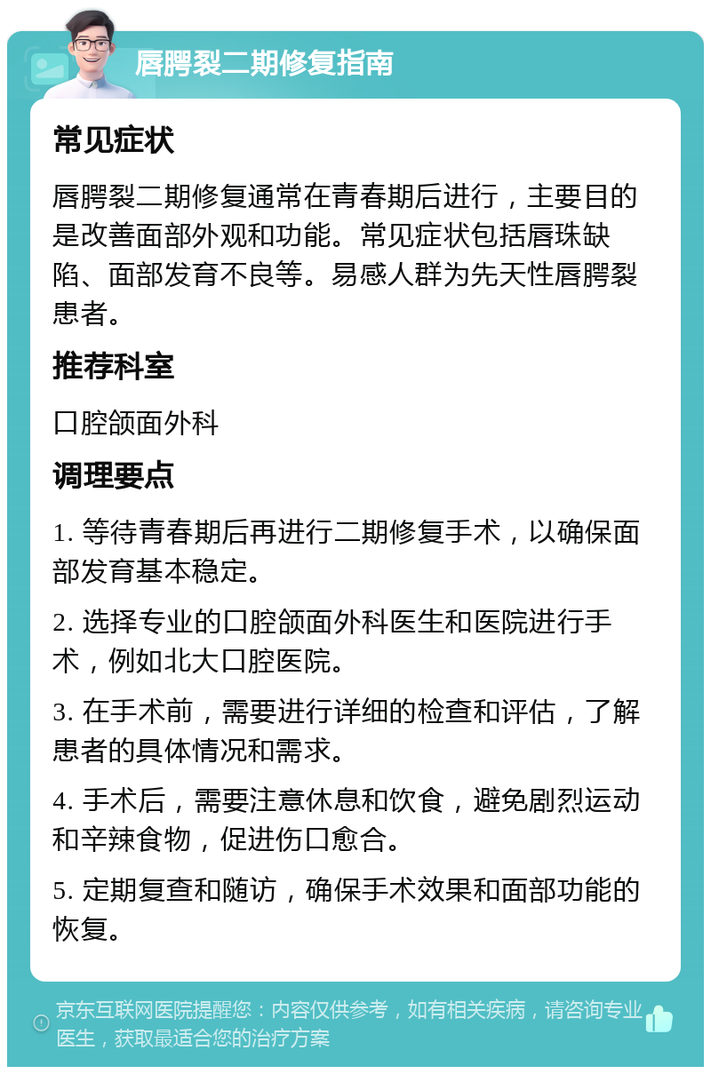 唇腭裂二期修复指南 常见症状 唇腭裂二期修复通常在青春期后进行，主要目的是改善面部外观和功能。常见症状包括唇珠缺陷、面部发育不良等。易感人群为先天性唇腭裂患者。 推荐科室 口腔颌面外科 调理要点 1. 等待青春期后再进行二期修复手术，以确保面部发育基本稳定。 2. 选择专业的口腔颌面外科医生和医院进行手术，例如北大口腔医院。 3. 在手术前，需要进行详细的检查和评估，了解患者的具体情况和需求。 4. 手术后，需要注意休息和饮食，避免剧烈运动和辛辣食物，促进伤口愈合。 5. 定期复查和随访，确保手术效果和面部功能的恢复。