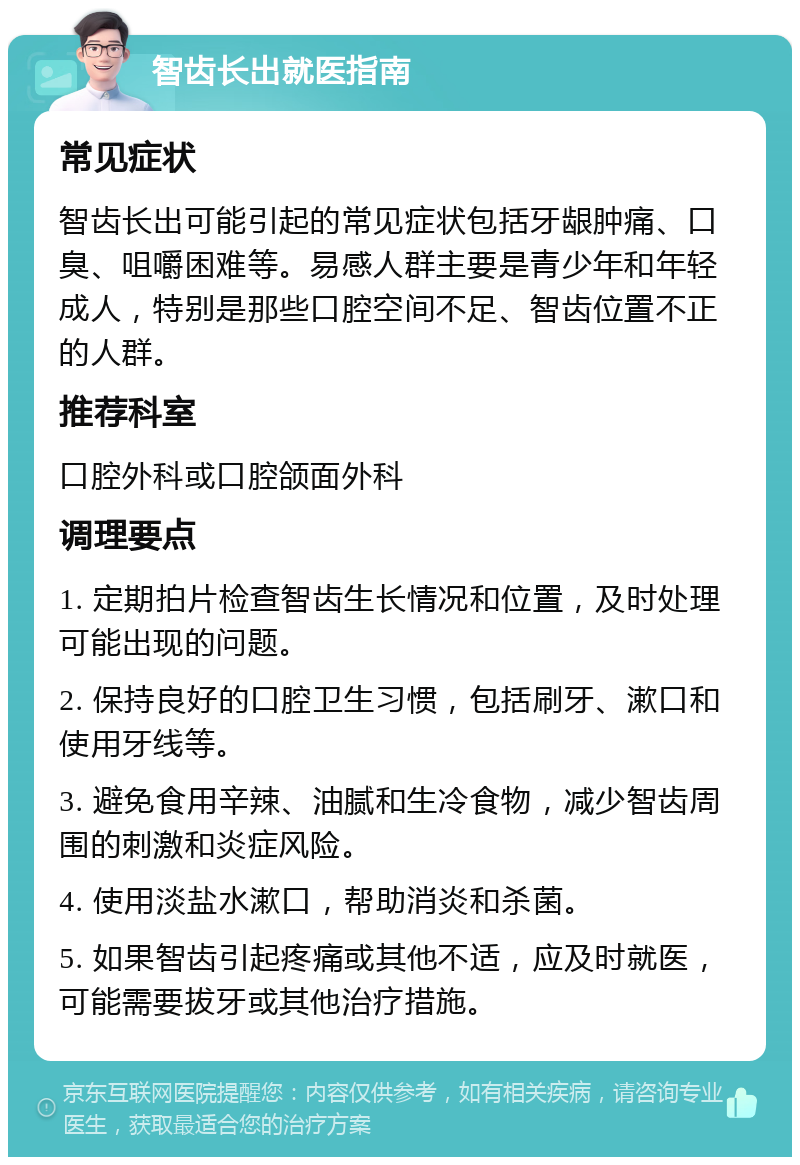 智齿长出就医指南 常见症状 智齿长出可能引起的常见症状包括牙龈肿痛、口臭、咀嚼困难等。易感人群主要是青少年和年轻成人，特别是那些口腔空间不足、智齿位置不正的人群。 推荐科室 口腔外科或口腔颌面外科 调理要点 1. 定期拍片检查智齿生长情况和位置，及时处理可能出现的问题。 2. 保持良好的口腔卫生习惯，包括刷牙、漱口和使用牙线等。 3. 避免食用辛辣、油腻和生冷食物，减少智齿周围的刺激和炎症风险。 4. 使用淡盐水漱口，帮助消炎和杀菌。 5. 如果智齿引起疼痛或其他不适，应及时就医，可能需要拔牙或其他治疗措施。