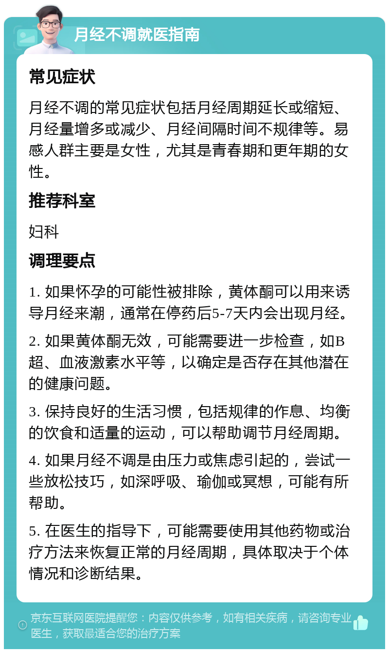 月经不调就医指南 常见症状 月经不调的常见症状包括月经周期延长或缩短、月经量增多或减少、月经间隔时间不规律等。易感人群主要是女性，尤其是青春期和更年期的女性。 推荐科室 妇科 调理要点 1. 如果怀孕的可能性被排除，黄体酮可以用来诱导月经来潮，通常在停药后5-7天内会出现月经。 2. 如果黄体酮无效，可能需要进一步检查，如B超、血液激素水平等，以确定是否存在其他潜在的健康问题。 3. 保持良好的生活习惯，包括规律的作息、均衡的饮食和适量的运动，可以帮助调节月经周期。 4. 如果月经不调是由压力或焦虑引起的，尝试一些放松技巧，如深呼吸、瑜伽或冥想，可能有所帮助。 5. 在医生的指导下，可能需要使用其他药物或治疗方法来恢复正常的月经周期，具体取决于个体情况和诊断结果。