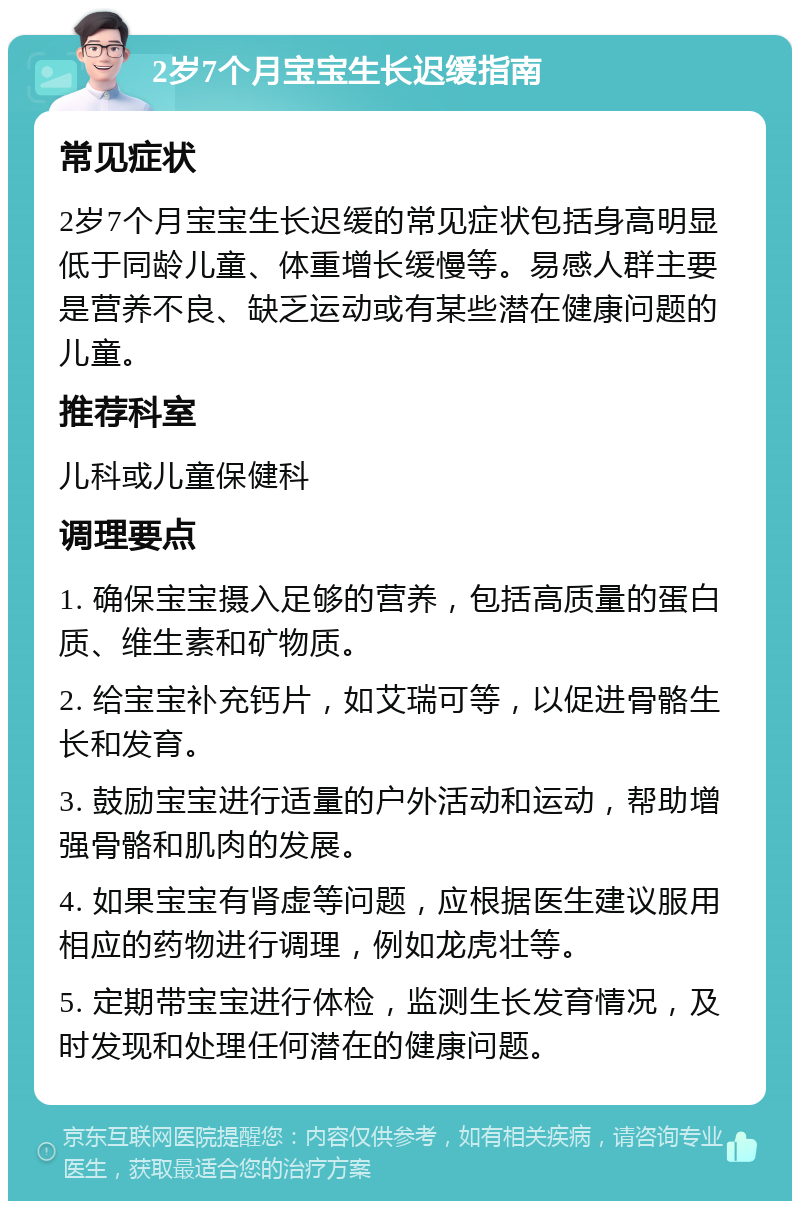 2岁7个月宝宝生长迟缓指南 常见症状 2岁7个月宝宝生长迟缓的常见症状包括身高明显低于同龄儿童、体重增长缓慢等。易感人群主要是营养不良、缺乏运动或有某些潜在健康问题的儿童。 推荐科室 儿科或儿童保健科 调理要点 1. 确保宝宝摄入足够的营养，包括高质量的蛋白质、维生素和矿物质。 2. 给宝宝补充钙片，如艾瑞可等，以促进骨骼生长和发育。 3. 鼓励宝宝进行适量的户外活动和运动，帮助增强骨骼和肌肉的发展。 4. 如果宝宝有肾虚等问题，应根据医生建议服用相应的药物进行调理，例如龙虎壮等。 5. 定期带宝宝进行体检，监测生长发育情况，及时发现和处理任何潜在的健康问题。