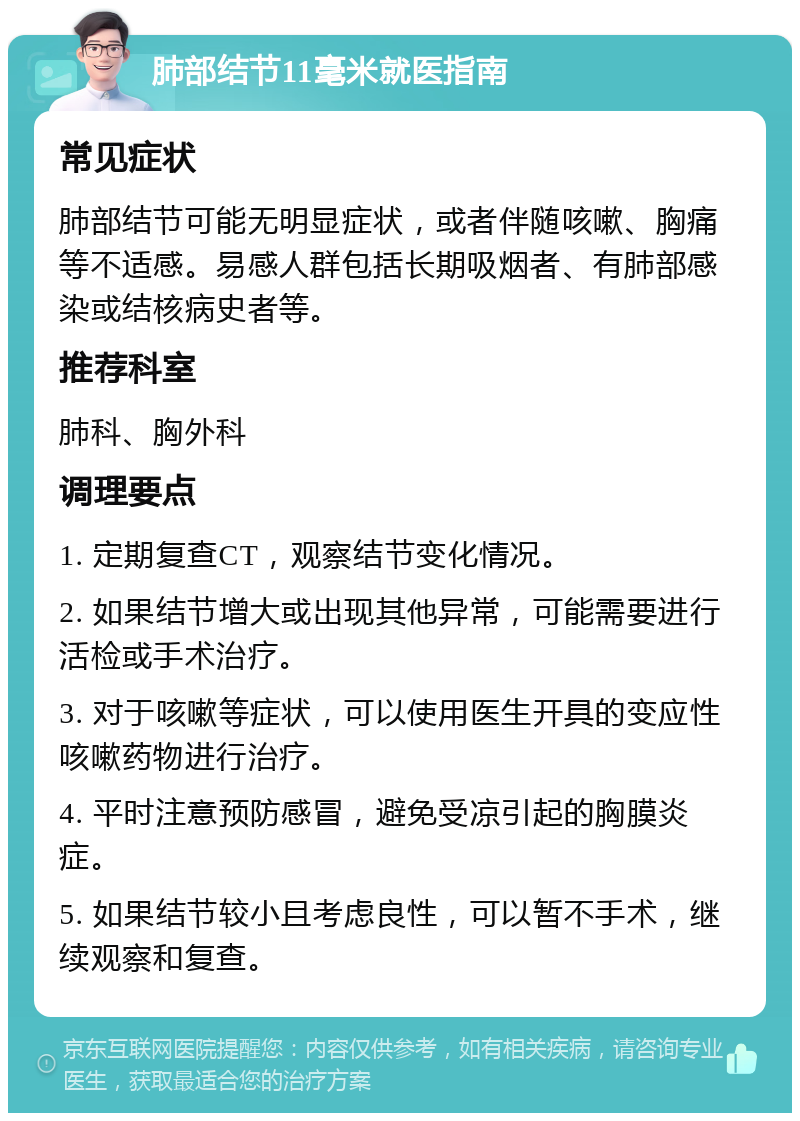 肺部结节11毫米就医指南 常见症状 肺部结节可能无明显症状，或者伴随咳嗽、胸痛等不适感。易感人群包括长期吸烟者、有肺部感染或结核病史者等。 推荐科室 肺科、胸外科 调理要点 1. 定期复查CT，观察结节变化情况。 2. 如果结节增大或出现其他异常，可能需要进行活检或手术治疗。 3. 对于咳嗽等症状，可以使用医生开具的变应性咳嗽药物进行治疗。 4. 平时注意预防感冒，避免受凉引起的胸膜炎症。 5. 如果结节较小且考虑良性，可以暂不手术，继续观察和复查。