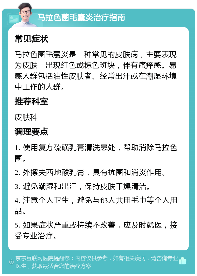 马拉色菌毛囊炎治疗指南 常见症状 马拉色菌毛囊炎是一种常见的皮肤病，主要表现为皮肤上出现红色或棕色斑块，伴有瘙痒感。易感人群包括油性皮肤者、经常出汗或在潮湿环境中工作的人群。 推荐科室 皮肤科 调理要点 1. 使用复方硫磺乳膏清洗患处，帮助消除马拉色菌。 2. 外擦夫西地酸乳膏，具有抗菌和消炎作用。 3. 避免潮湿和出汗，保持皮肤干燥清洁。 4. 注意个人卫生，避免与他人共用毛巾等个人用品。 5. 如果症状严重或持续不改善，应及时就医，接受专业治疗。