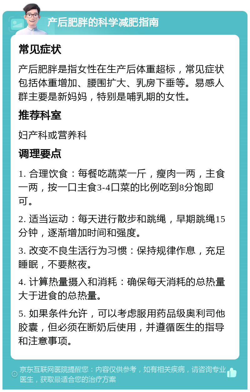 产后肥胖的科学减肥指南 常见症状 产后肥胖是指女性在生产后体重超标，常见症状包括体重增加、腰围扩大、乳房下垂等。易感人群主要是新妈妈，特别是哺乳期的女性。 推荐科室 妇产科或营养科 调理要点 1. 合理饮食：每餐吃蔬菜一斤，瘦肉一两，主食一两，按一口主食3-4口菜的比例吃到8分饱即可。 2. 适当运动：每天进行散步和跳绳，早期跳绳15分钟，逐渐增加时间和强度。 3. 改变不良生活行为习惯：保持规律作息，充足睡眠，不要熬夜。 4. 计算热量摄入和消耗：确保每天消耗的总热量大于进食的总热量。 5. 如果条件允许，可以考虑服用药品级奥利司他胶囊，但必须在断奶后使用，并遵循医生的指导和注意事项。