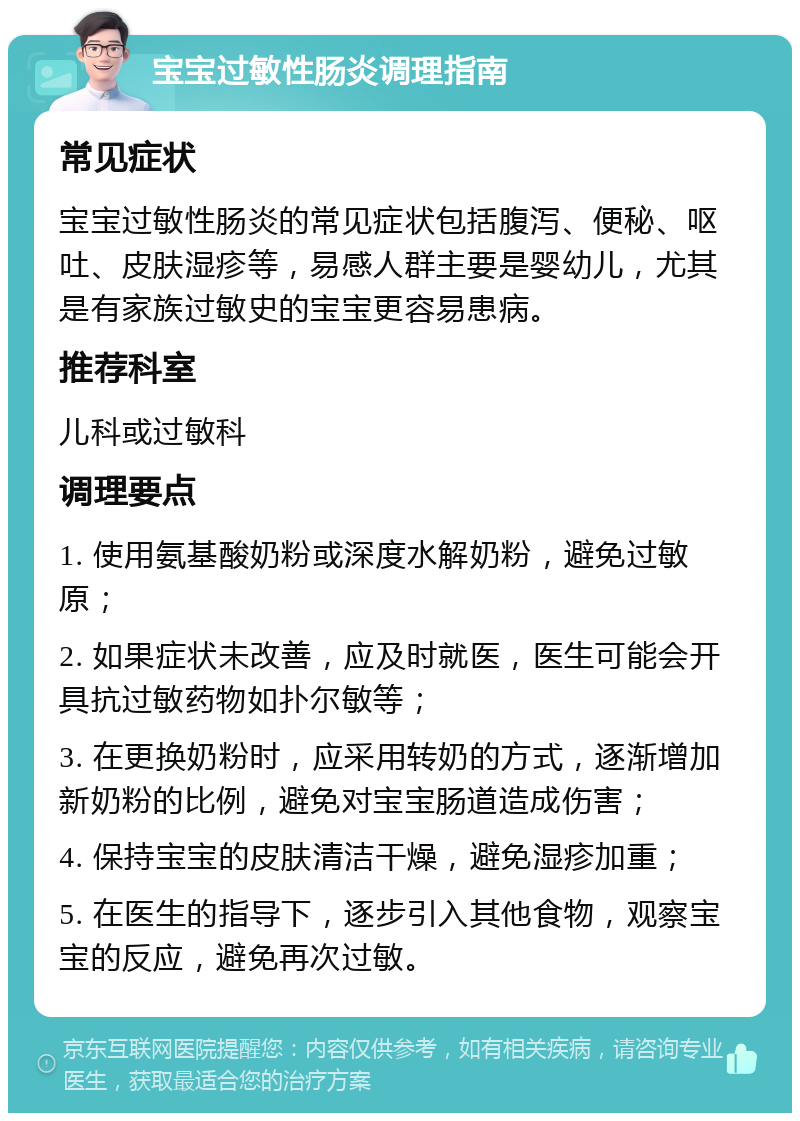 宝宝过敏性肠炎调理指南 常见症状 宝宝过敏性肠炎的常见症状包括腹泻、便秘、呕吐、皮肤湿疹等，易感人群主要是婴幼儿，尤其是有家族过敏史的宝宝更容易患病。 推荐科室 儿科或过敏科 调理要点 1. 使用氨基酸奶粉或深度水解奶粉，避免过敏原； 2. 如果症状未改善，应及时就医，医生可能会开具抗过敏药物如扑尔敏等； 3. 在更换奶粉时，应采用转奶的方式，逐渐增加新奶粉的比例，避免对宝宝肠道造成伤害； 4. 保持宝宝的皮肤清洁干燥，避免湿疹加重； 5. 在医生的指导下，逐步引入其他食物，观察宝宝的反应，避免再次过敏。