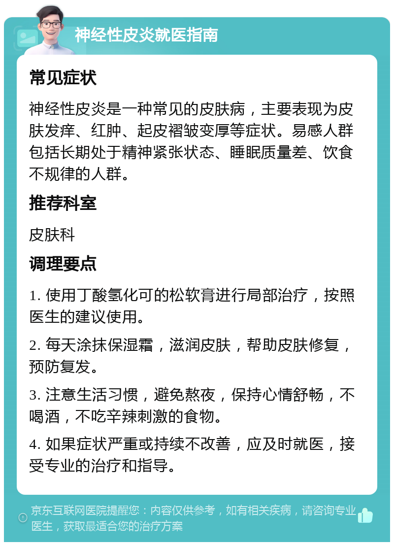 神经性皮炎就医指南 常见症状 神经性皮炎是一种常见的皮肤病，主要表现为皮肤发痒、红肿、起皮褶皱变厚等症状。易感人群包括长期处于精神紧张状态、睡眠质量差、饮食不规律的人群。 推荐科室 皮肤科 调理要点 1. 使用丁酸氢化可的松软膏进行局部治疗，按照医生的建议使用。 2. 每天涂抹保湿霜，滋润皮肤，帮助皮肤修复，预防复发。 3. 注意生活习惯，避免熬夜，保持心情舒畅，不喝酒，不吃辛辣刺激的食物。 4. 如果症状严重或持续不改善，应及时就医，接受专业的治疗和指导。