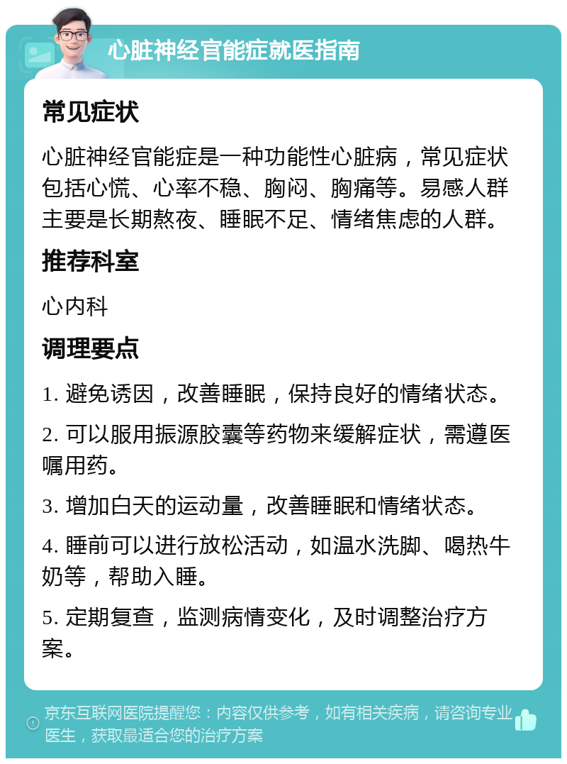 心脏神经官能症就医指南 常见症状 心脏神经官能症是一种功能性心脏病，常见症状包括心慌、心率不稳、胸闷、胸痛等。易感人群主要是长期熬夜、睡眠不足、情绪焦虑的人群。 推荐科室 心内科 调理要点 1. 避免诱因，改善睡眠，保持良好的情绪状态。 2. 可以服用振源胶囊等药物来缓解症状，需遵医嘱用药。 3. 增加白天的运动量，改善睡眠和情绪状态。 4. 睡前可以进行放松活动，如温水洗脚、喝热牛奶等，帮助入睡。 5. 定期复查，监测病情变化，及时调整治疗方案。