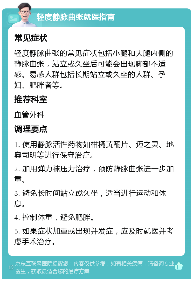 轻度静脉曲张就医指南 常见症状 轻度静脉曲张的常见症状包括小腿和大腿内侧的静脉曲张，站立或久坐后可能会出现脚部不适感。易感人群包括长期站立或久坐的人群、孕妇、肥胖者等。 推荐科室 血管外科 调理要点 1. 使用静脉活性药物如柑橘黄酮片、迈之灵、地奥司明等进行保守治疗。 2. 加用弹力袜压力治疗，预防静脉曲张进一步加重。 3. 避免长时间站立或久坐，适当进行运动和休息。 4. 控制体重，避免肥胖。 5. 如果症状加重或出现并发症，应及时就医并考虑手术治疗。