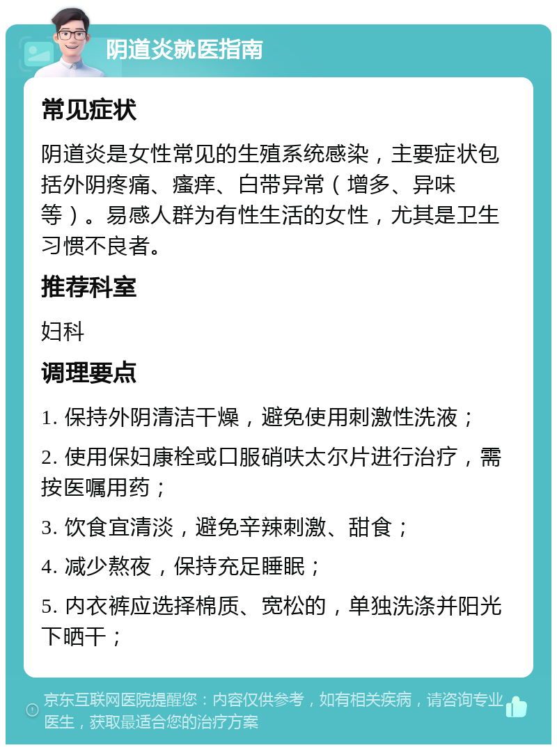 阴道炎就医指南 常见症状 阴道炎是女性常见的生殖系统感染，主要症状包括外阴疼痛、瘙痒、白带异常（增多、异味等）。易感人群为有性生活的女性，尤其是卫生习惯不良者。 推荐科室 妇科 调理要点 1. 保持外阴清洁干燥，避免使用刺激性洗液； 2. 使用保妇康栓或口服硝呋太尔片进行治疗，需按医嘱用药； 3. 饮食宜清淡，避免辛辣刺激、甜食； 4. 减少熬夜，保持充足睡眠； 5. 内衣裤应选择棉质、宽松的，单独洗涤并阳光下晒干；