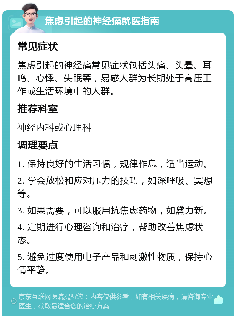 焦虑引起的神经痛就医指南 常见症状 焦虑引起的神经痛常见症状包括头痛、头晕、耳鸣、心悸、失眠等，易感人群为长期处于高压工作或生活环境中的人群。 推荐科室 神经内科或心理科 调理要点 1. 保持良好的生活习惯，规律作息，适当运动。 2. 学会放松和应对压力的技巧，如深呼吸、冥想等。 3. 如果需要，可以服用抗焦虑药物，如黛力新。 4. 定期进行心理咨询和治疗，帮助改善焦虑状态。 5. 避免过度使用电子产品和刺激性物质，保持心情平静。