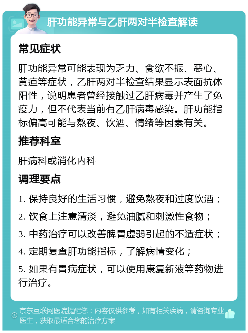 肝功能异常与乙肝两对半检查解读 常见症状 肝功能异常可能表现为乏力、食欲不振、恶心、黄疸等症状，乙肝两对半检查结果显示表面抗体阳性，说明患者曾经接触过乙肝病毒并产生了免疫力，但不代表当前有乙肝病毒感染。肝功能指标偏高可能与熬夜、饮酒、情绪等因素有关。 推荐科室 肝病科或消化内科 调理要点 1. 保持良好的生活习惯，避免熬夜和过度饮酒； 2. 饮食上注意清淡，避免油腻和刺激性食物； 3. 中药治疗可以改善脾胃虚弱引起的不适症状； 4. 定期复查肝功能指标，了解病情变化； 5. 如果有胃病症状，可以使用康复新液等药物进行治疗。