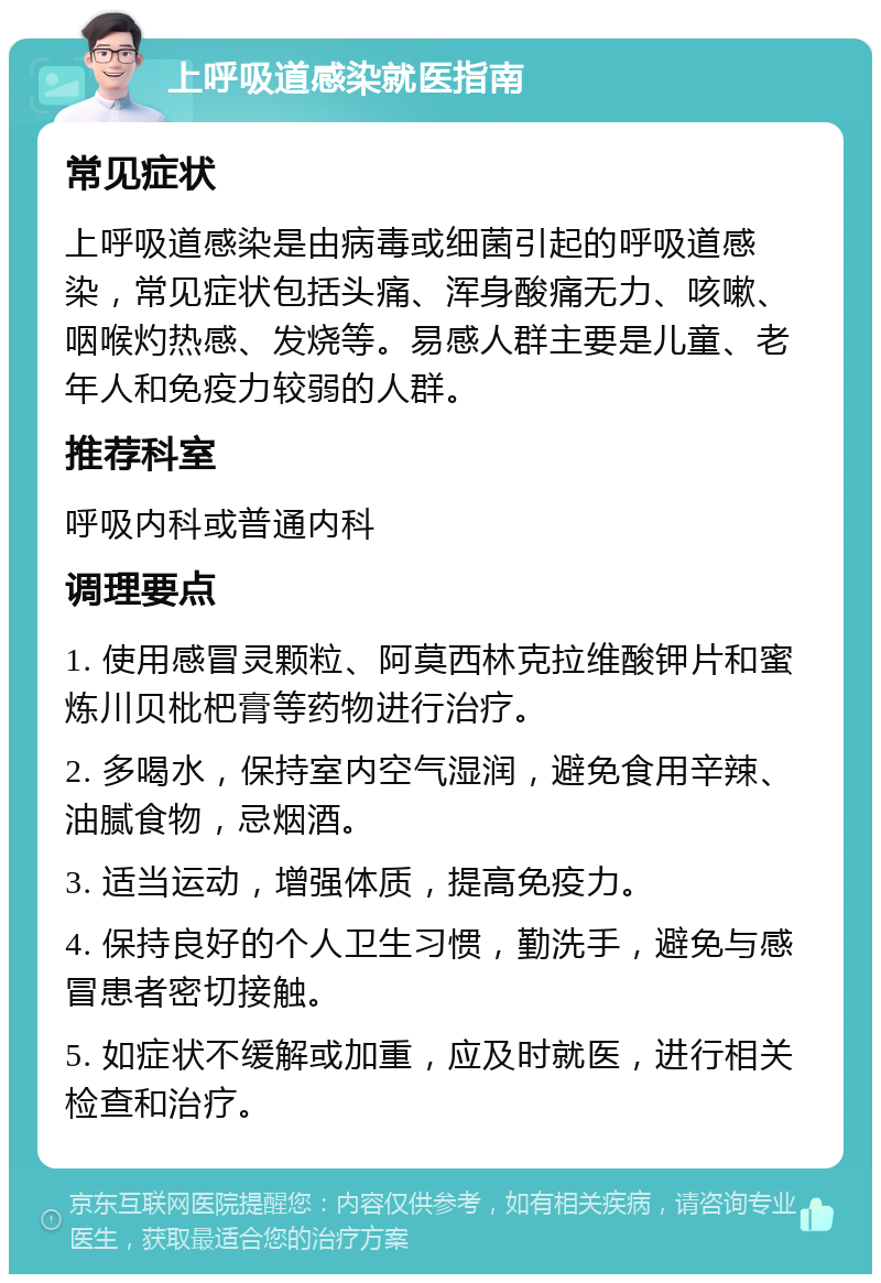 上呼吸道感染就医指南 常见症状 上呼吸道感染是由病毒或细菌引起的呼吸道感染，常见症状包括头痛、浑身酸痛无力、咳嗽、咽喉灼热感、发烧等。易感人群主要是儿童、老年人和免疫力较弱的人群。 推荐科室 呼吸内科或普通内科 调理要点 1. 使用感冒灵颗粒、阿莫西林克拉维酸钾片和蜜炼川贝枇杷膏等药物进行治疗。 2. 多喝水，保持室内空气湿润，避免食用辛辣、油腻食物，忌烟酒。 3. 适当运动，增强体质，提高免疫力。 4. 保持良好的个人卫生习惯，勤洗手，避免与感冒患者密切接触。 5. 如症状不缓解或加重，应及时就医，进行相关检查和治疗。