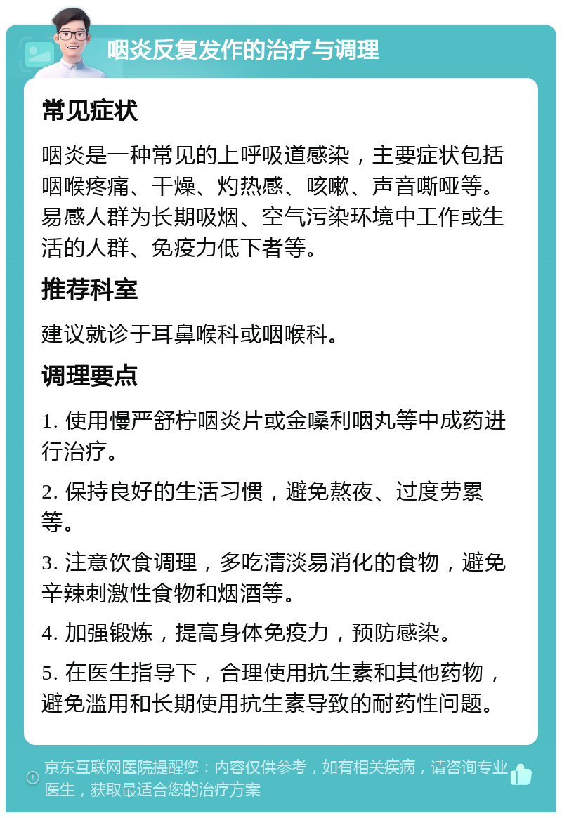 咽炎反复发作的治疗与调理 常见症状 咽炎是一种常见的上呼吸道感染，主要症状包括咽喉疼痛、干燥、灼热感、咳嗽、声音嘶哑等。易感人群为长期吸烟、空气污染环境中工作或生活的人群、免疫力低下者等。 推荐科室 建议就诊于耳鼻喉科或咽喉科。 调理要点 1. 使用慢严舒柠咽炎片或金嗓利咽丸等中成药进行治疗。 2. 保持良好的生活习惯，避免熬夜、过度劳累等。 3. 注意饮食调理，多吃清淡易消化的食物，避免辛辣刺激性食物和烟酒等。 4. 加强锻炼，提高身体免疫力，预防感染。 5. 在医生指导下，合理使用抗生素和其他药物，避免滥用和长期使用抗生素导致的耐药性问题。