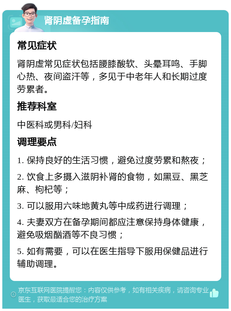 肾阴虚备孕指南 常见症状 肾阴虚常见症状包括腰膝酸软、头晕耳鸣、手脚心热、夜间盗汗等，多见于中老年人和长期过度劳累者。 推荐科室 中医科或男科/妇科 调理要点 1. 保持良好的生活习惯，避免过度劳累和熬夜； 2. 饮食上多摄入滋阴补肾的食物，如黑豆、黑芝麻、枸杞等； 3. 可以服用六味地黄丸等中成药进行调理； 4. 夫妻双方在备孕期间都应注意保持身体健康，避免吸烟酗酒等不良习惯； 5. 如有需要，可以在医生指导下服用保健品进行辅助调理。