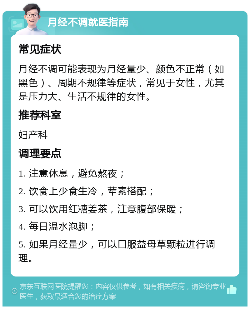 月经不调就医指南 常见症状 月经不调可能表现为月经量少、颜色不正常（如黑色）、周期不规律等症状，常见于女性，尤其是压力大、生活不规律的女性。 推荐科室 妇产科 调理要点 1. 注意休息，避免熬夜； 2. 饮食上少食生冷，荤素搭配； 3. 可以饮用红糖姜茶，注意腹部保暖； 4. 每日温水泡脚； 5. 如果月经量少，可以口服益母草颗粒进行调理。