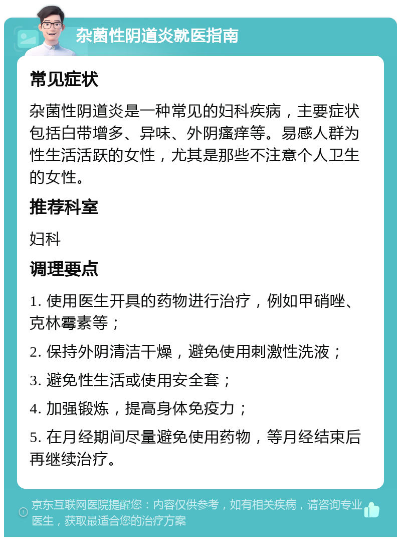 杂菌性阴道炎就医指南 常见症状 杂菌性阴道炎是一种常见的妇科疾病，主要症状包括白带增多、异味、外阴瘙痒等。易感人群为性生活活跃的女性，尤其是那些不注意个人卫生的女性。 推荐科室 妇科 调理要点 1. 使用医生开具的药物进行治疗，例如甲硝唑、克林霉素等； 2. 保持外阴清洁干燥，避免使用刺激性洗液； 3. 避免性生活或使用安全套； 4. 加强锻炼，提高身体免疫力； 5. 在月经期间尽量避免使用药物，等月经结束后再继续治疗。